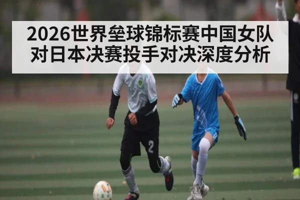 2026世界垒球锦标赛中国女队对日本决赛投手对决深度分析
