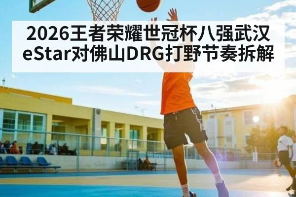 2026王者荣耀世冠杯八强武汉eStar对佛山DRG打野节奏拆解